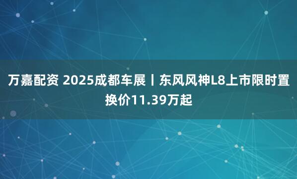 万嘉配资 2025成都车展丨东风风神L8上市限时置换价11.39万起