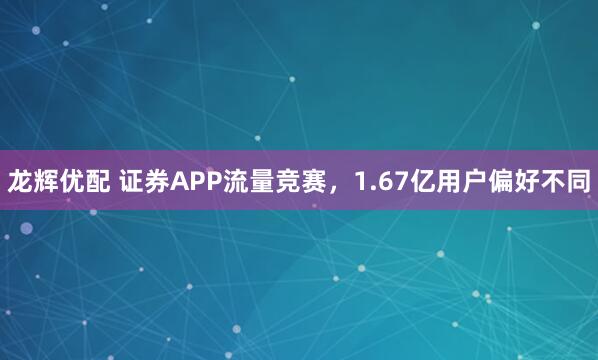 龙辉优配 证券APP流量竞赛，1.67亿用户偏好不同