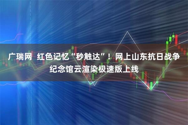 广瑞网  红色记忆“秒触达”！网上山东抗日战争纪念馆云渲染极速版上线