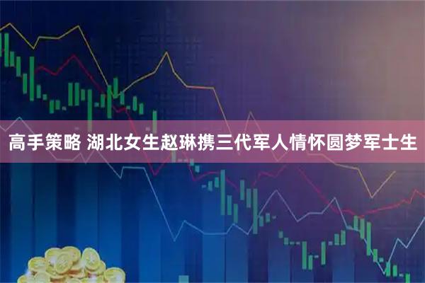 高手策略 湖北女生赵琳携三代军人情怀圆梦军士生