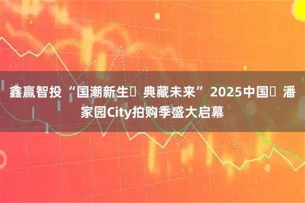 鑫赢智投 “国潮新生・典藏未来” 2025中国・潘家园City拍购季盛大启幕