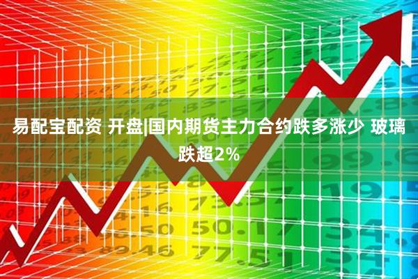 易配宝配资 开盘|国内期货主力合约跌多涨少 玻璃跌超2%