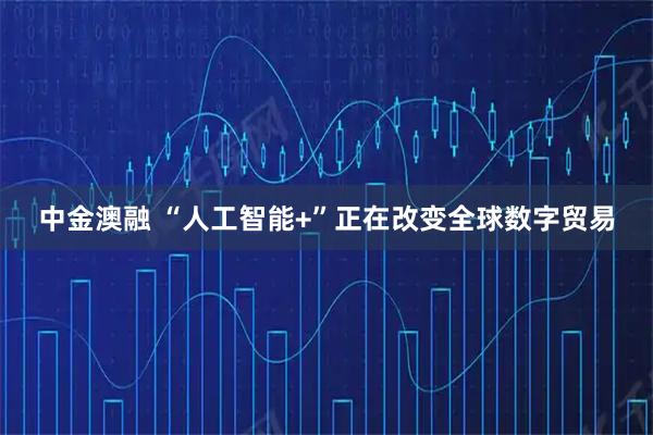 中金澳融 “人工智能+”正在改变全球数字贸易