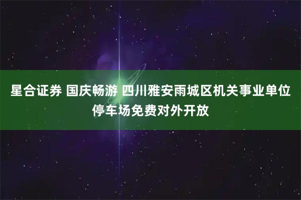 星合证券 国庆畅游 四川雅安雨城区机关事业单位停车场免费对外开放