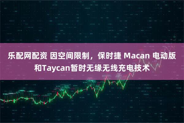 乐配网配资 因空间限制，保时捷 Macan 电动版和Taycan暂时无缘无线充电技术