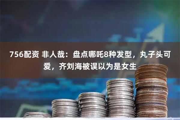 756配资 非人哉：盘点哪吒8种发型，丸子头可爱，齐刘海被误以为是女生