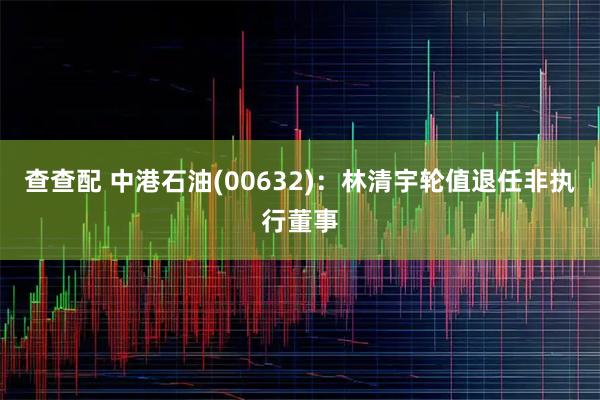 查查配 中港石油(00632)：林清宇轮值退任非执行董事