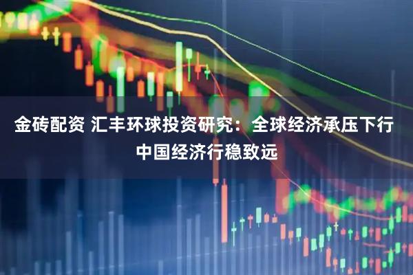 金砖配资 汇丰环球投资研究：全球经济承压下行 中国经济行稳致远