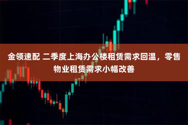 金领速配 二季度上海办公楼租赁需求回温，零售物业租赁需求小幅改善