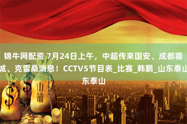 锦牛网配资 7月24日上午，中超传来国安、成都蓉城、克雷桑消息！CCTV5节目表_比赛_韩鹏_山东泰山