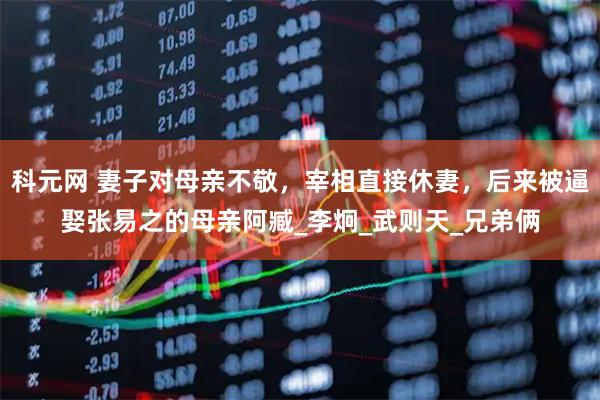 科元网 妻子对母亲不敬,宰相直接休妻,后来被逼娶张易之的母亲阿臧_李炯_武则天_兄弟俩