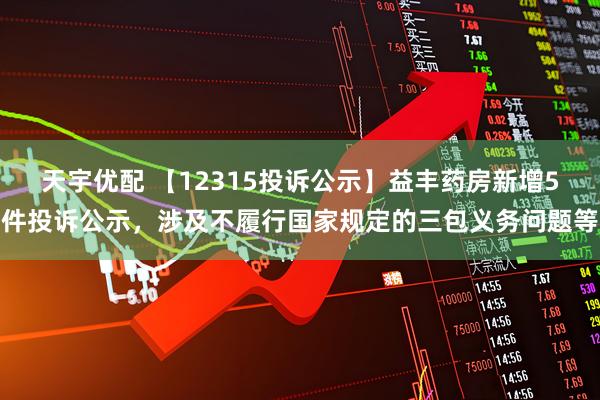天宇优配 【12315投诉公示】益丰药房新增5件投诉公示，涉及不履行国家规定的三包义务问题等