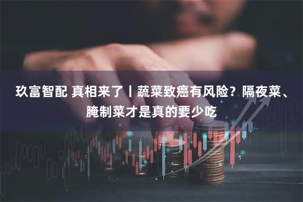 玖富智配 真相来了丨蔬菜致癌有风险？隔夜菜、腌制菜才是真的要少吃