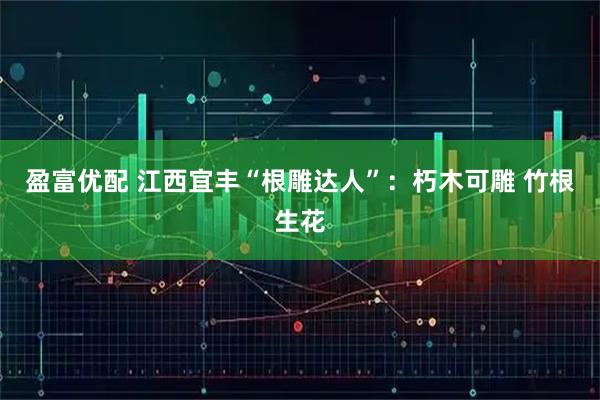 盈富优配 江西宜丰“根雕达人”：朽木可雕 竹根生花