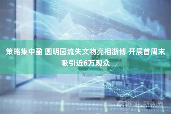 策略集中盈 圆明园流失文物亮相浙博 开展首周末吸引近6万观众